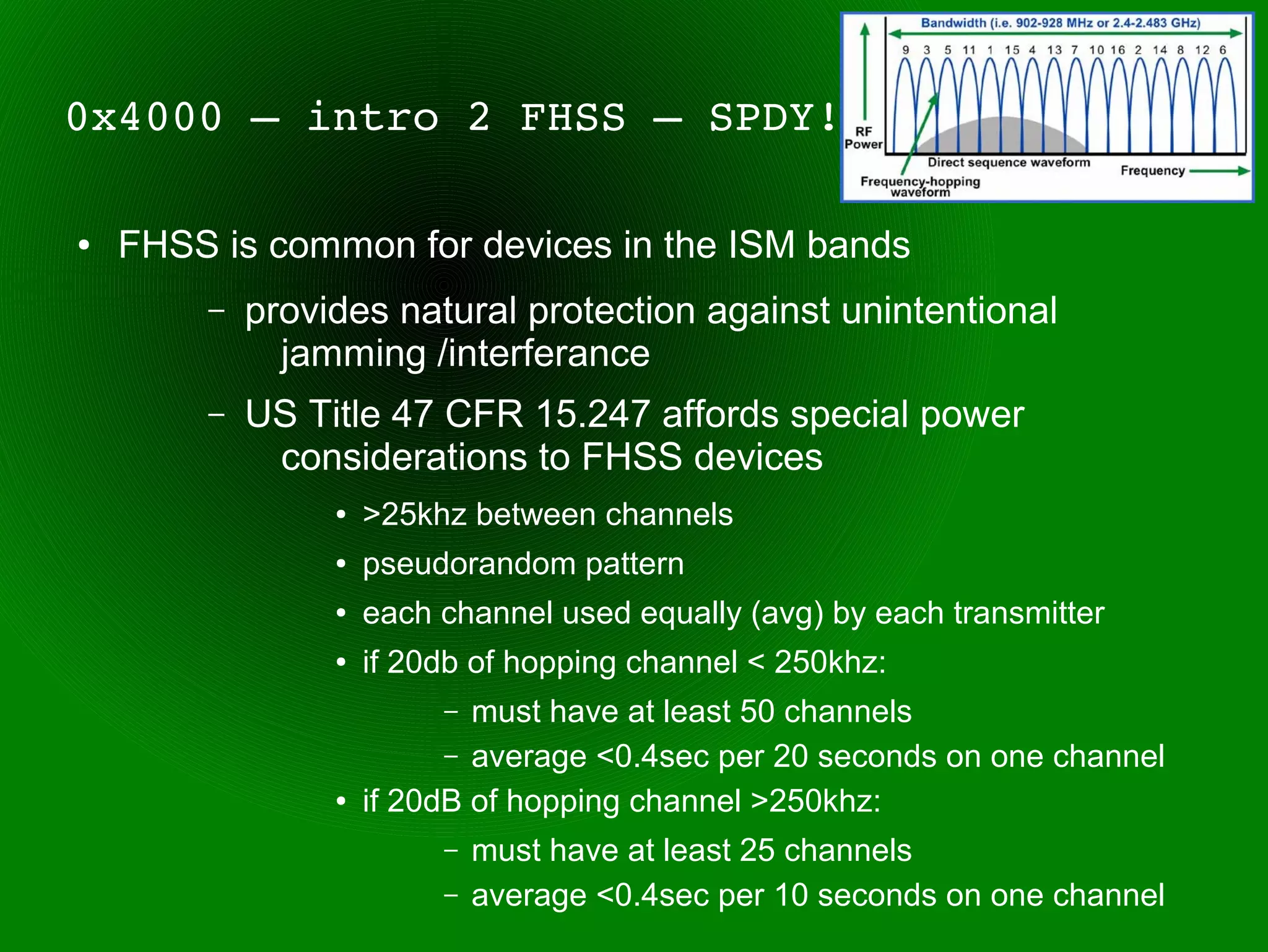 0x4000 – intro 2 FHSS – SPDY!

●   FHSS is common for devices in the ISM bands
        –   provides natural protection against unintentional
              jamming /interferance
        –   US Title 47 CFR 15.247 affords special power
             considerations to FHSS devices
                 ●   >25khz between channels
                 ●   pseudorandom pattern
                 ●   each channel used equally (avg) by each transmitter
                 ●   if 20db of hopping channel < 250khz:
                          –  must have at least 50 channels
                           – average <0.4sec per 20 seconds on one channel
                 ●   if 20dB of hopping channel >250khz:
                          –   must have at least 25 channels
                          –   average <0.4sec per 10 seconds on one channel
 