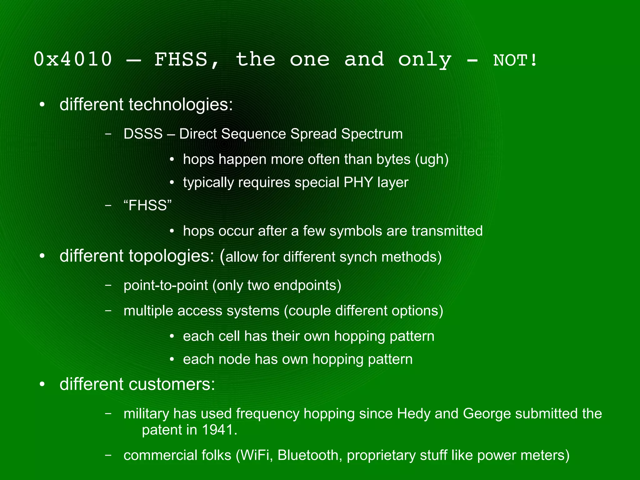 0x4010 – FHSS, the one and only ­ NOT!
●   different technologies:
          –   DSSS – Direct Sequence Spread Spectrum
                     ●   hops happen more often than bytes (ugh)
                     ●   typically requires special PHY layer
          –   “FHSS”
                     ●   hops occur after a few symbols are transmitted
●   different topologies: (allow for different synch methods)
          –   point-to-point (only two endpoints)
          –   multiple access systems (couple different options)
                     ●   each cell has their own hopping pattern
                     ●   each node has own hopping pattern
●   different customers:
          –   military has used frequency hopping since Hedy and George submitted the
                 patent in 1941.
          –   commercial folks (WiFi, Bluetooth, proprietary stuff like power meters)
 