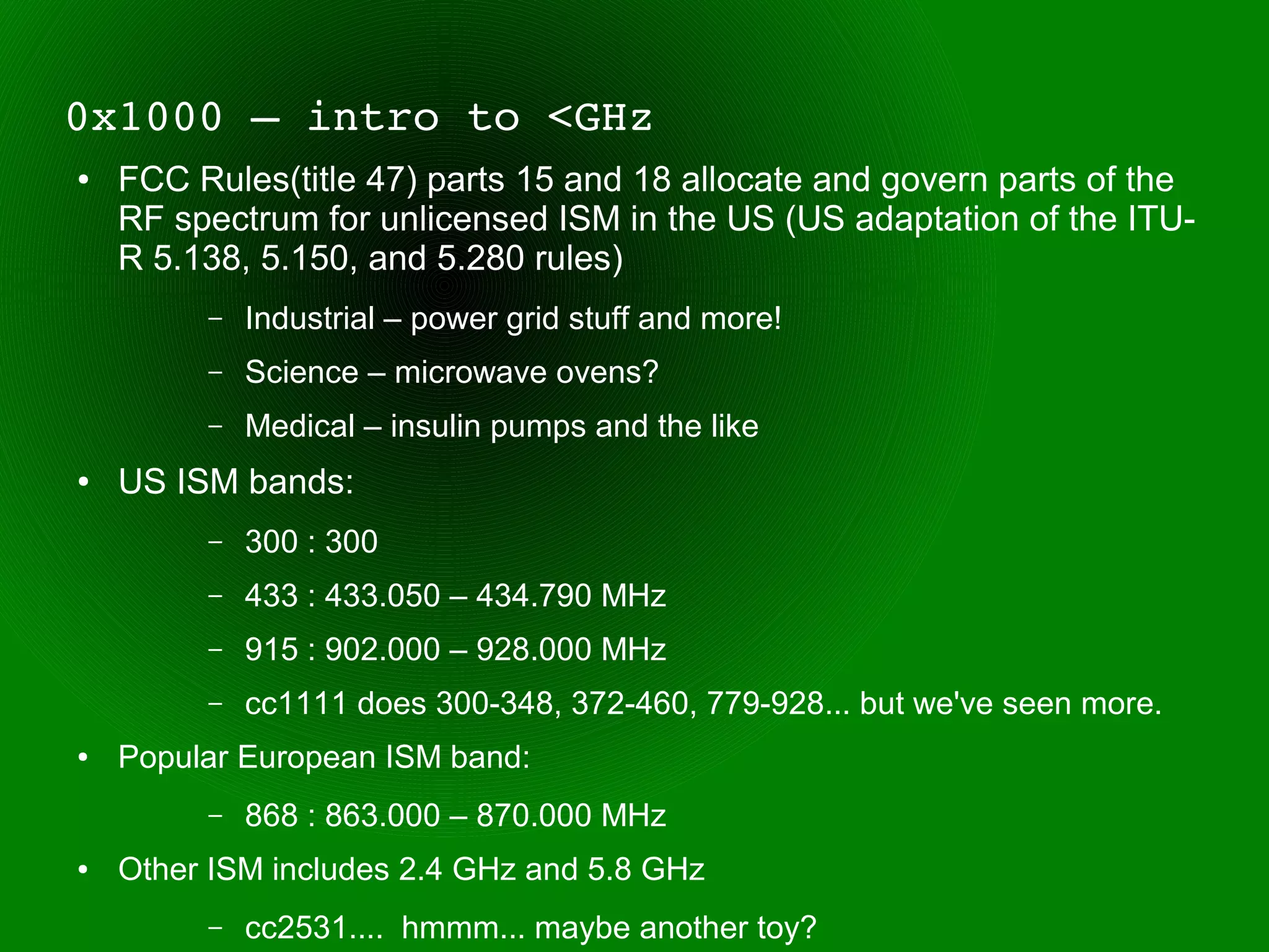 0x1000 – intro to <GHz
●   FCC Rules(title 47) parts 15 and 18 allocate and govern parts of the
    RF spectrum for unlicensed ISM in the US (US adaptation of the ITU-
    R 5.138, 5.150, and 5.280 rules)
         –   Industrial – power grid stuff and more!
         –   Science – microwave ovens?
         –   Medical – insulin pumps and the like
●   US ISM bands:
         –   300 : 300
         –   433 : 433.050 – 434.790 MHz
         –   915 : 902.000 – 928.000 MHz
         –   cc1111 does 300-348, 372-460, 779-928... but we've seen more.
●   Popular European ISM band:
         –   868 : 863.000 – 870.000 MHz
●   Other ISM includes 2.4 GHz and 5.8 GHz
         –   cc2531.... hmmm... maybe another toy?
 