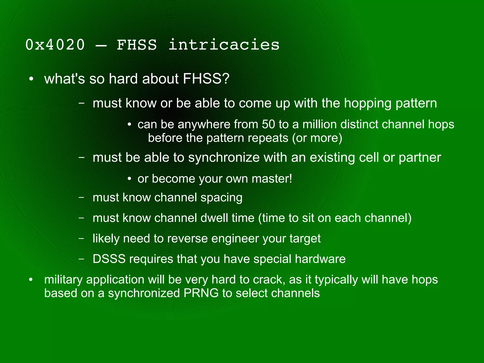 0x4020 – FHSS intricacies
●   what's so hard about FHSS?
          –   must know or be able to come up with the hopping pattern
                    ●   can be anywhere from 50 to a million distinct channel hops
                          before the pattern repeats (or more)
          –   must be able to synchronize with an existing cell or partner
                    ●   or become your own master!
          –   must know channel spacing
          –   must know channel dwell time (time to sit on each channel)
          –   likely need to reverse engineer your target
          –   DSSS requires that you have special hardware
●   military application will be very hard to crack, as it typically will have hops
    based on a synchronized PRNG to select channels
 