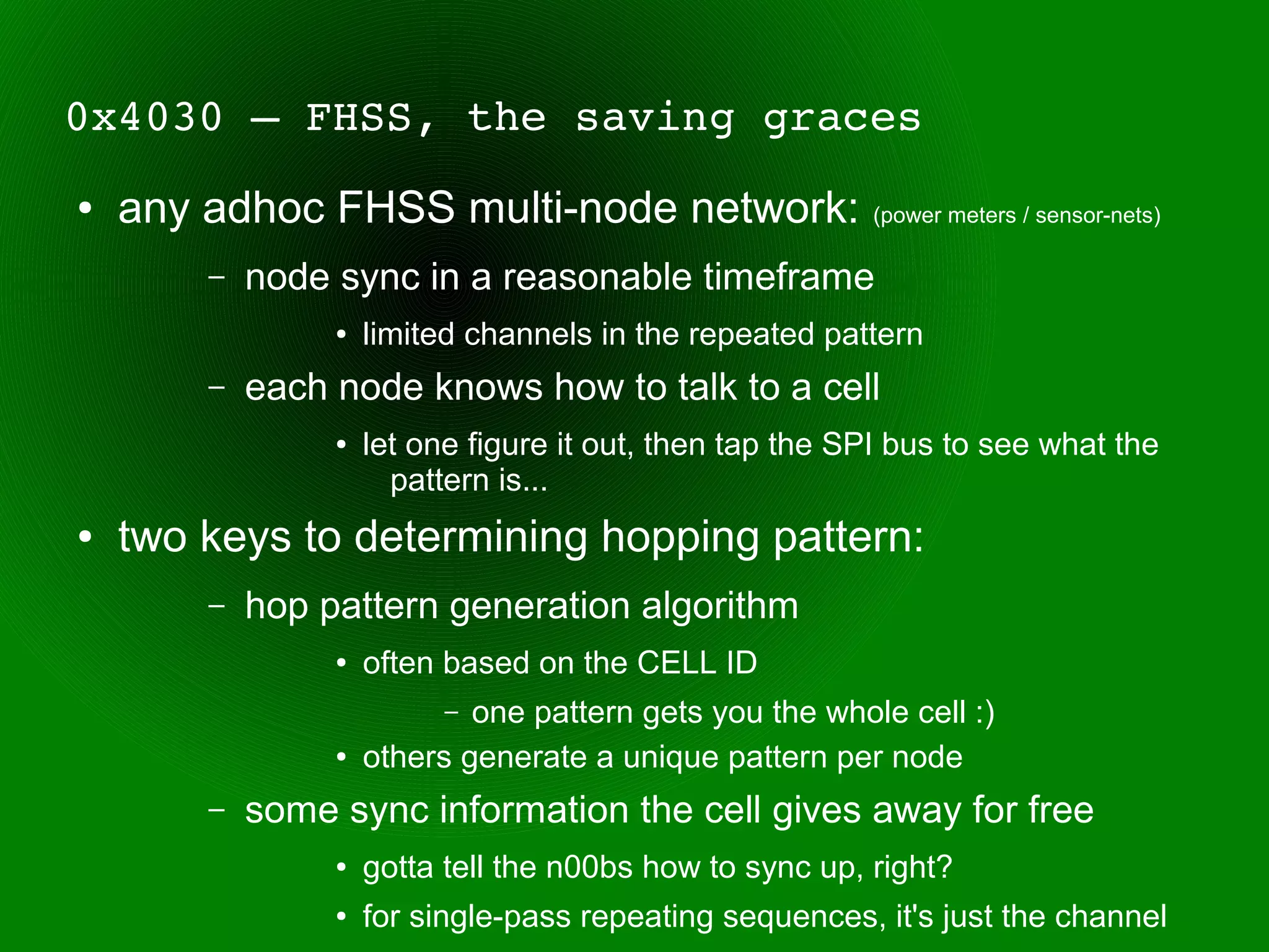 0x4030 – FHSS, the saving graces 
●   any adhoc FHSS multi-node network:                    (power meters / sensor-nets)

        –   node sync in a reasonable timeframe
                 ●   limited channels in the repeated pattern
        –   each node knows how to talk to a cell
                 ●   let one figure it out, then tap the SPI bus to see what the
                       pattern is...
●   two keys to determining hopping pattern:
        –   hop pattern generation algorithm
                 ●   often based on the CELL ID
                           – one pattern gets you the whole cell :)
                 ●   others generate a unique pattern per node
        –   some sync information the cell gives away for free
                 ●   gotta tell the n00bs how to sync up, right?
                 ●   for single-pass repeating sequences, it's just the channel
 