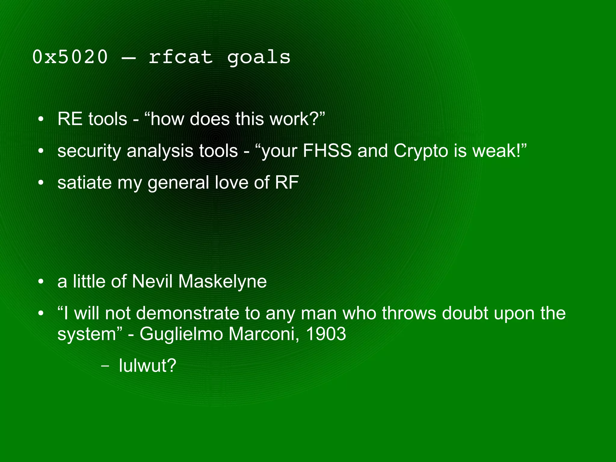 0x5020 – rfcat goals

●   RE tools - “how does this work?”
●   security analysis tools - “your FHSS and Crypto is weak!”
●   satiate my general love of RF




●   a little of Nevil Maskelyne
●   “I will not demonstrate to any man who throws doubt upon the
    system” - Guglielmo Marconi, 1903
         –   lulwut?
 