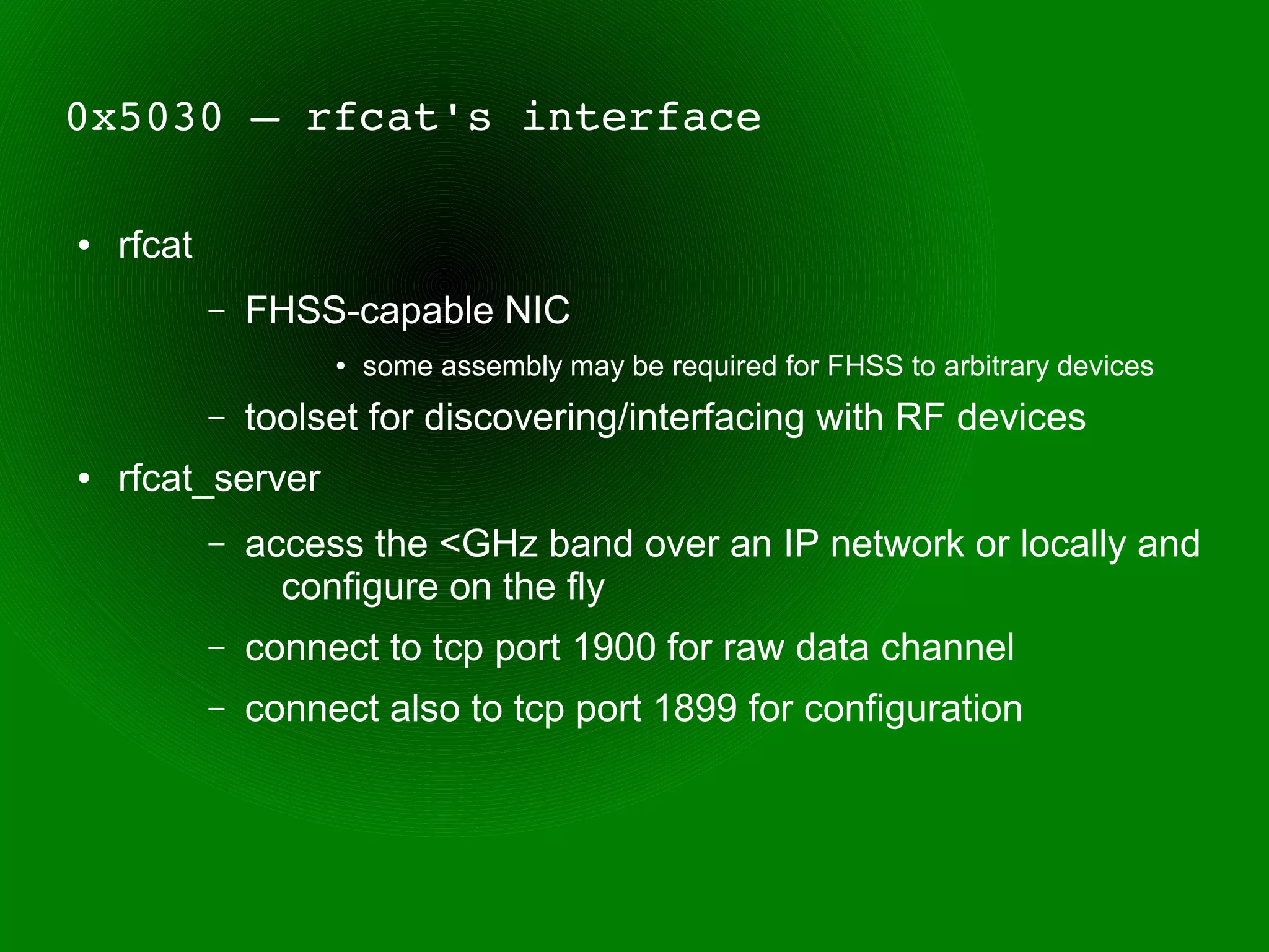 0x5030 – rfcat's interface

●   rfcat
            –   FHSS-capable NIC
                     ●   some assembly may be required for FHSS to arbitrary devices
            –   toolset for discovering/interfacing with RF devices
●   rfcat_server
            –   access the <GHz band over an IP network or locally and
                  configure on the fly
            –   connect to tcp port 1900 for raw data channel
            –   connect also to tcp port 1899 for configuration
 