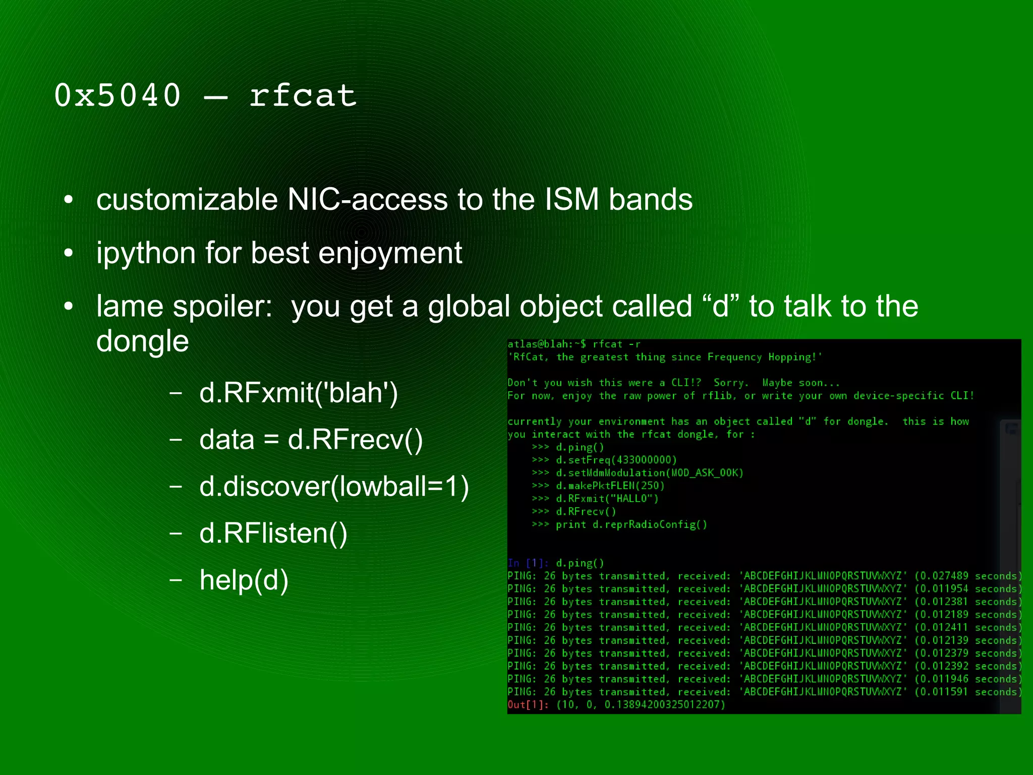 0x5040 – rfcat

●   customizable NIC-access to the ISM bands
●   ipython for best enjoyment
●   lame spoiler: you get a global object called “d” to talk to the
    dongle
         –   d.RFxmit('blah')
         –   data = d.RFrecv()
         –   d.discover(lowball=1)
         –   d.RFlisten()
         –   help(d)
 