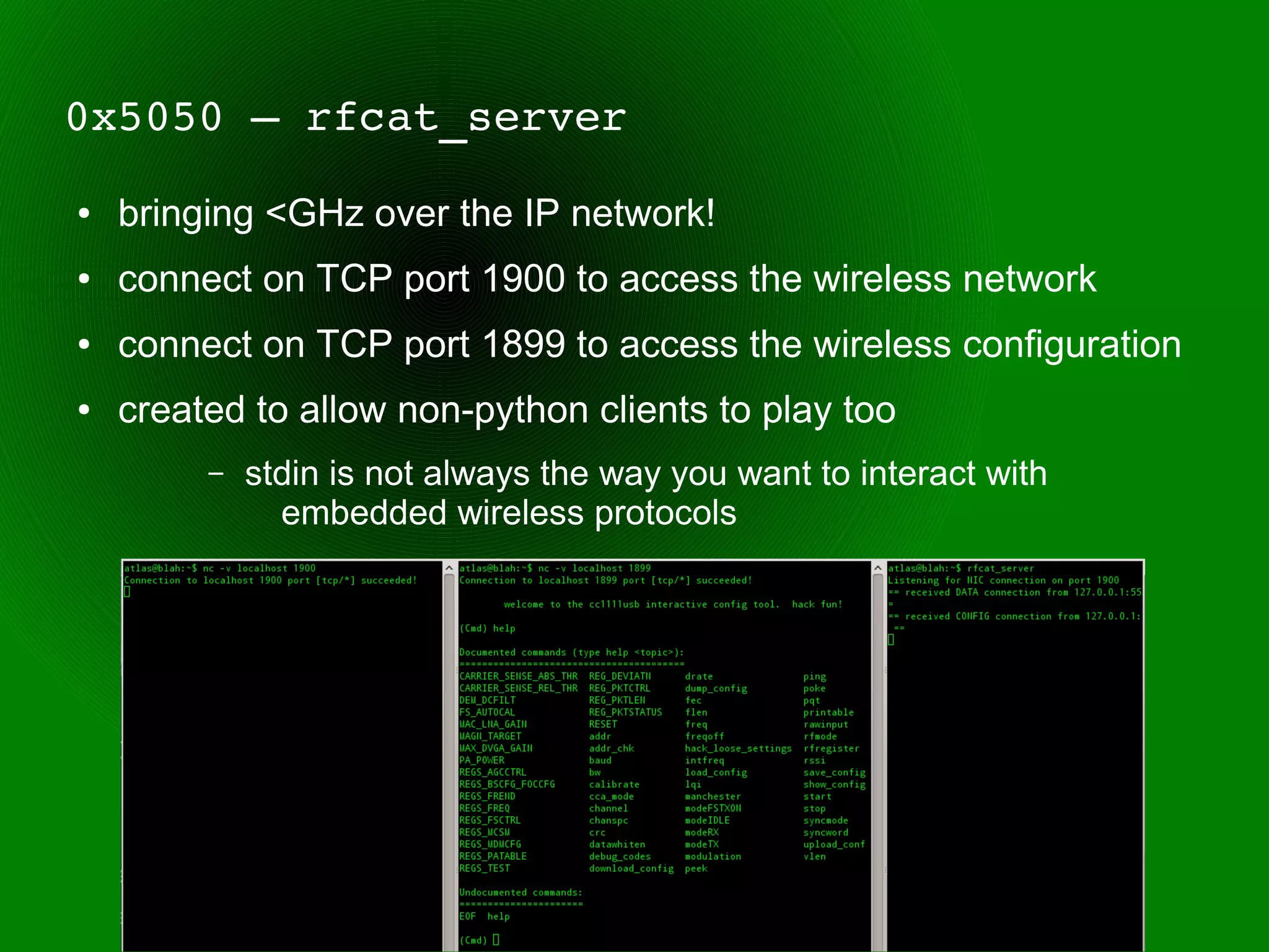 0x5050 – rfcat_server
●   bringing <GHz over the IP network!
●   connect on TCP port 1900 to access the wireless network
●   connect on TCP port 1899 to access the wireless configuration
●   created to allow non-python clients to play too
         –   stdin is not always the way you want to interact with
               embedded wireless protocols
 