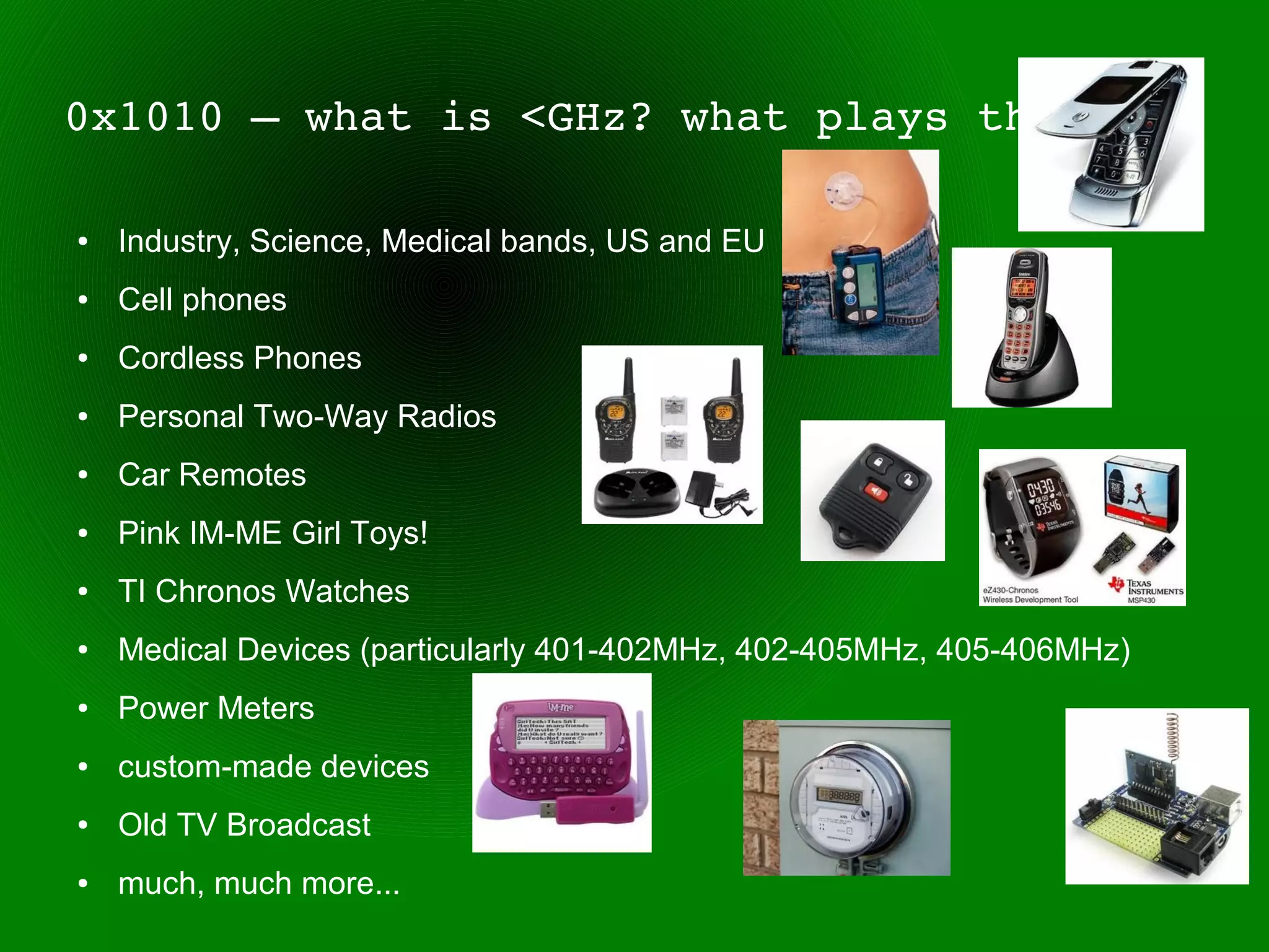 0x1010 – what is <GHz? what plays there?

●   Industry, Science, Medical bands, US and EU
●   Cell phones
●   Cordless Phones
●   Personal Two-Way Radios
●   Car Remotes
●   Pink IM-ME Girl Toys!
●   TI Chronos Watches
●   Medical Devices (particularly 401-402MHz, 402-405MHz, 405-406MHz)
●   Power Meters
●   custom-made devices
●   Old TV Broadcast
●   much, much more...
 