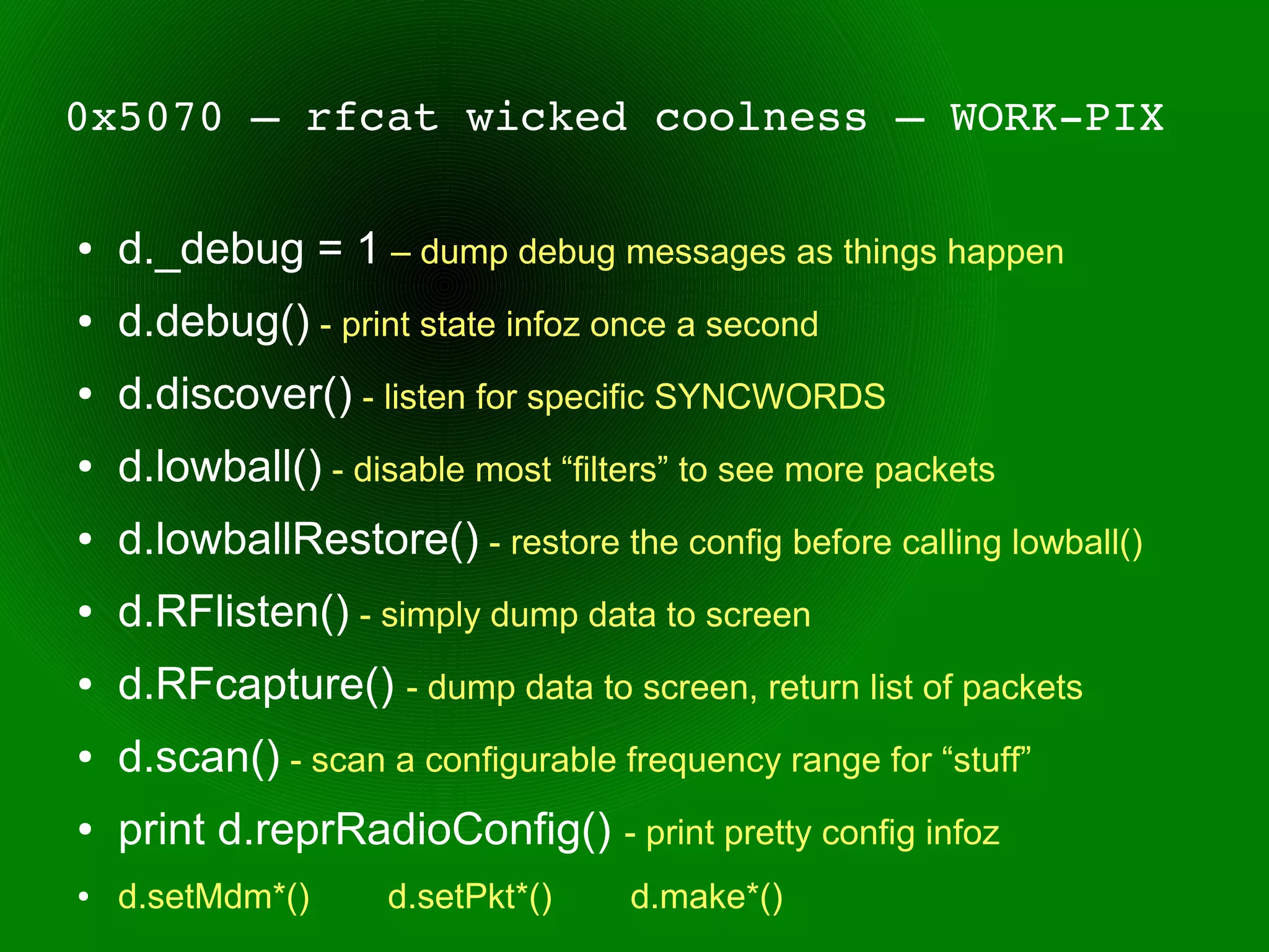 0x5070 – rfcat wicked coolness – WORK­PIX

●   d._debug = 1 – dump debug messages as things happen
●   d.debug() - print state infoz once a second
●   d.discover() - listen for specific SYNCWORDS
●   d.lowball() - disable most “filters” to see more packets
●   d.lowballRestore() - restore the config before calling lowball()
●   d.RFlisten() - simply dump data to screen
●   d.RFcapture() - dump data to screen, return list of packets
●   d.scan() - scan a configurable frequency range for “stuff”
●   print d.reprRadioConfig() - print pretty config infoz
●   d.setMdm*()      d.setPkt*()    d.make*()
 