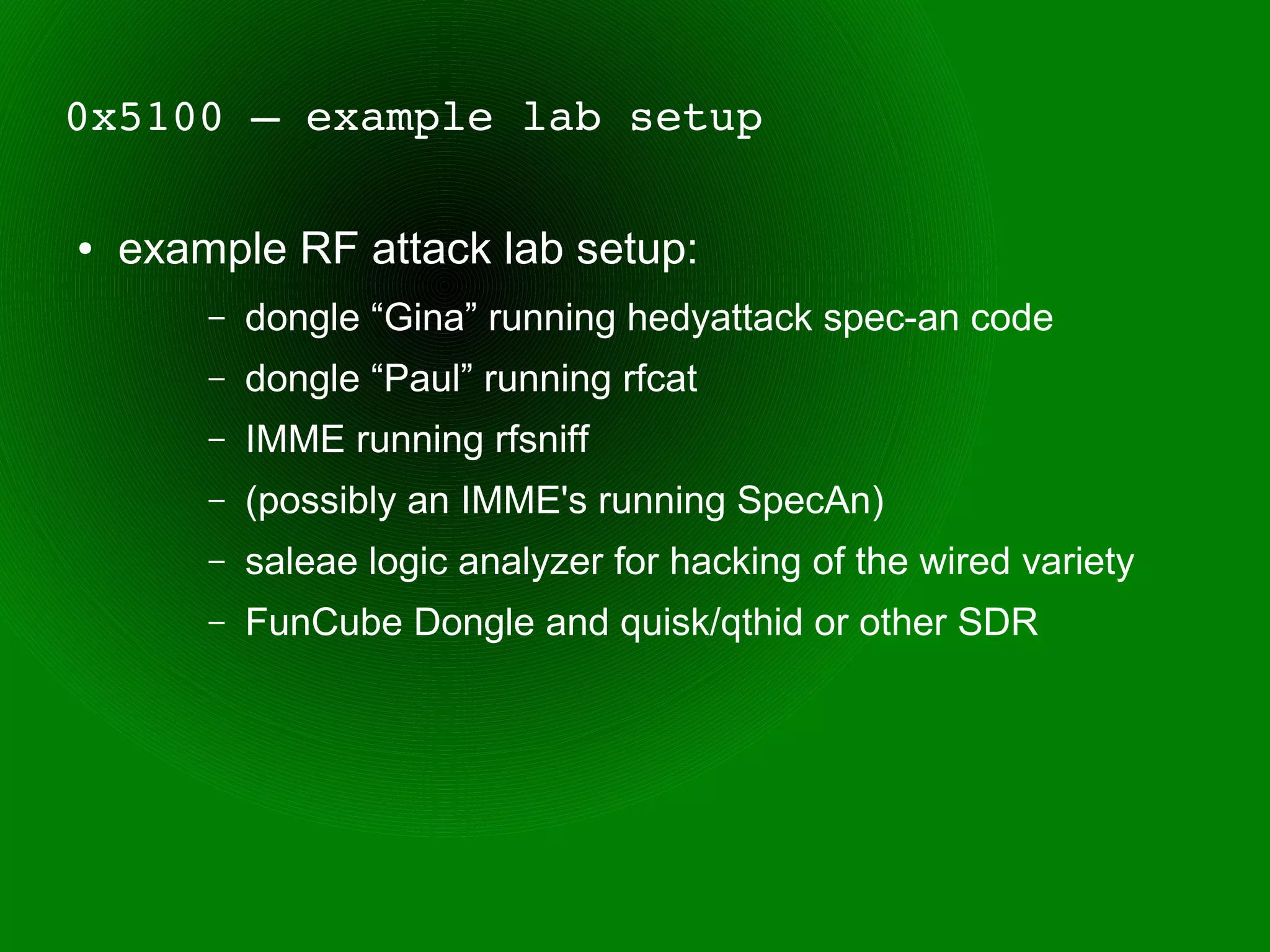 0x5100 – example lab setup

●   example RF attack lab setup:
        –   dongle “Gina” running hedyattack spec-an code
        –   dongle “Paul” running rfcat
        –   IMME running rfsniff
        –   (possibly an IMME's running SpecAn)
        –   saleae logic analyzer for hacking of the wired variety
        –   FunCube Dongle and quisk/qthid or other SDR
 