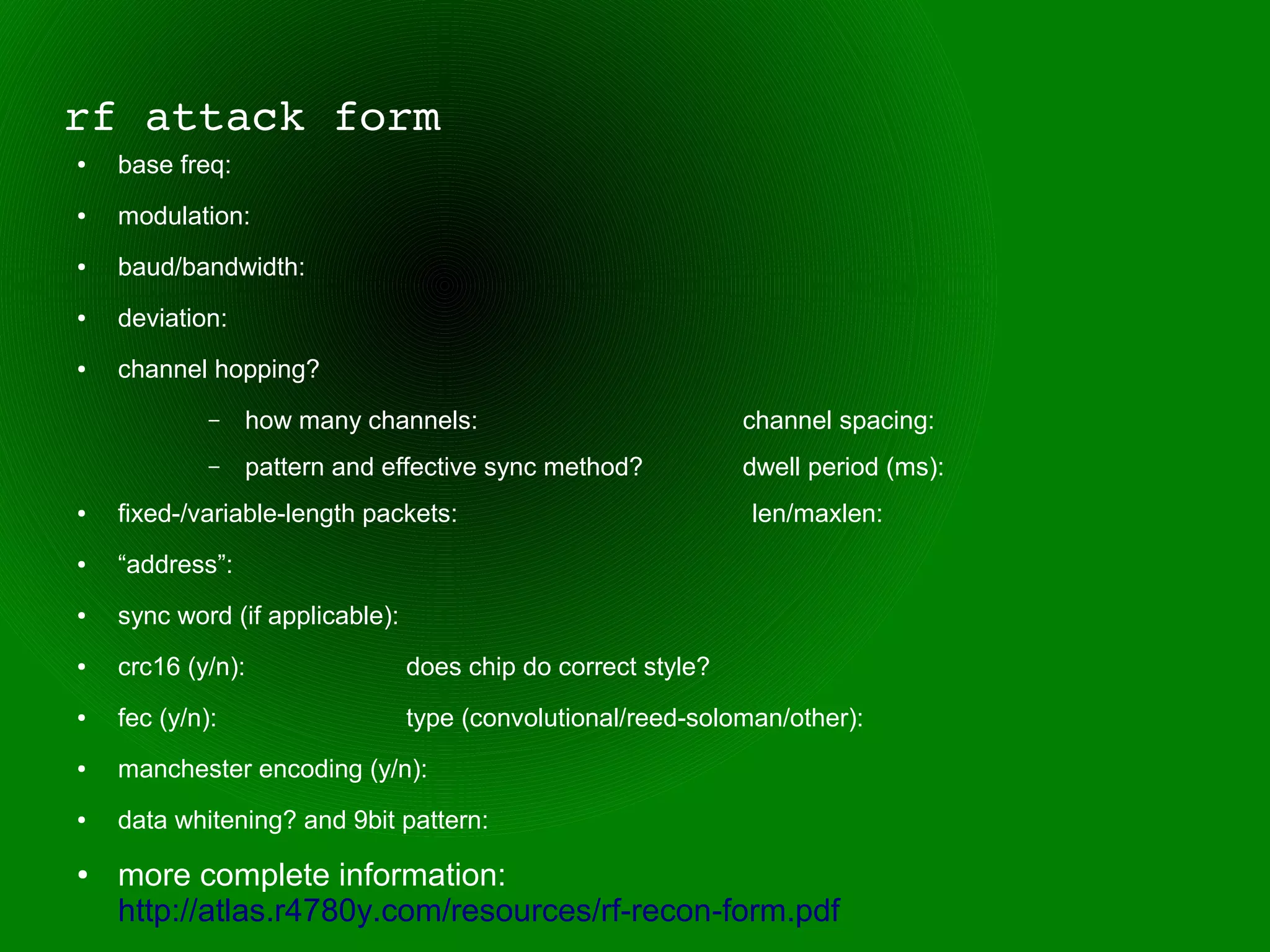 rf attack form
●   base freq:
●   modulation:
●   baud/bandwidth:
●   deviation:
●   channel hopping?
             –   how many channels:                            channel spacing:
             –   pattern and effective sync method?            dwell period (ms):
●   fixed-/variable-length packets:                            len/maxlen:
●   “address”:
●   sync word (if applicable):
●   crc16 (y/n):                 does chip do correct style?
●   fec (y/n):                   type (convolutional/reed-soloman/other):
●   manchester encoding (y/n):
●   data whitening? and 9bit pattern:
●   more complete information:
    http://atlas.r4780y.com/resources/rf-recon-form.pdf
 