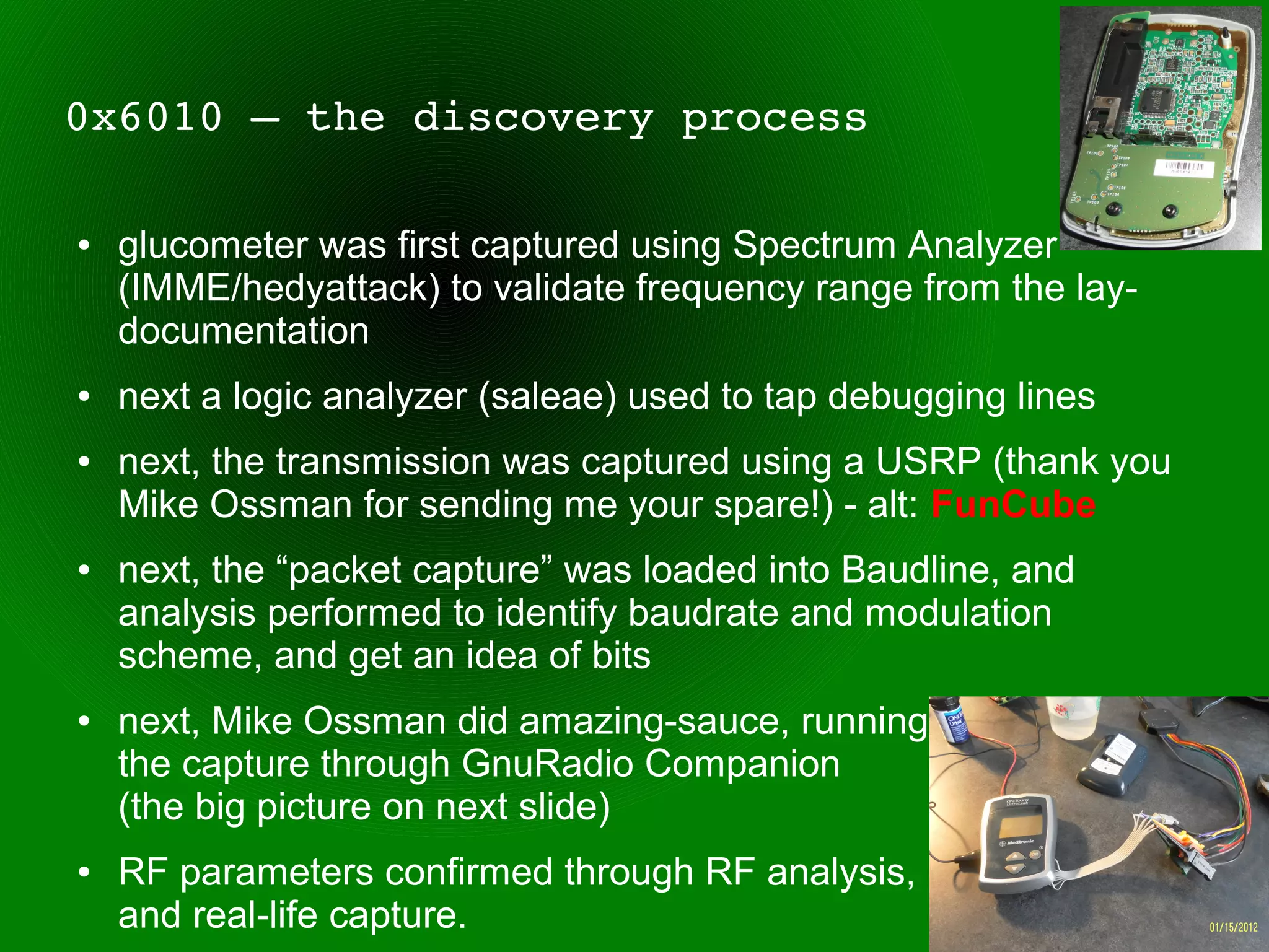 0x6010 – the discovery process

●   glucometer was first captured using Spectrum Analyzer
    (IMME/hedyattack) to validate frequency range from the lay-
    documentation
●   next a logic analyzer (saleae) used to tap debugging lines
●   next, the transmission was captured using a USRP (thank you
    Mike Ossman for sending me your spare!) - alt: FunCube
●   next, the “packet capture” was loaded into Baudline, and
    analysis performed to identify baudrate and modulation
    scheme, and get an idea of bits
●   next, Mike Ossman did amazing-sauce, running
    the capture through GnuRadio Companion
    (the big picture on next slide)
●   RF parameters confirmed through RF analysis,
    and real-life capture.
 
