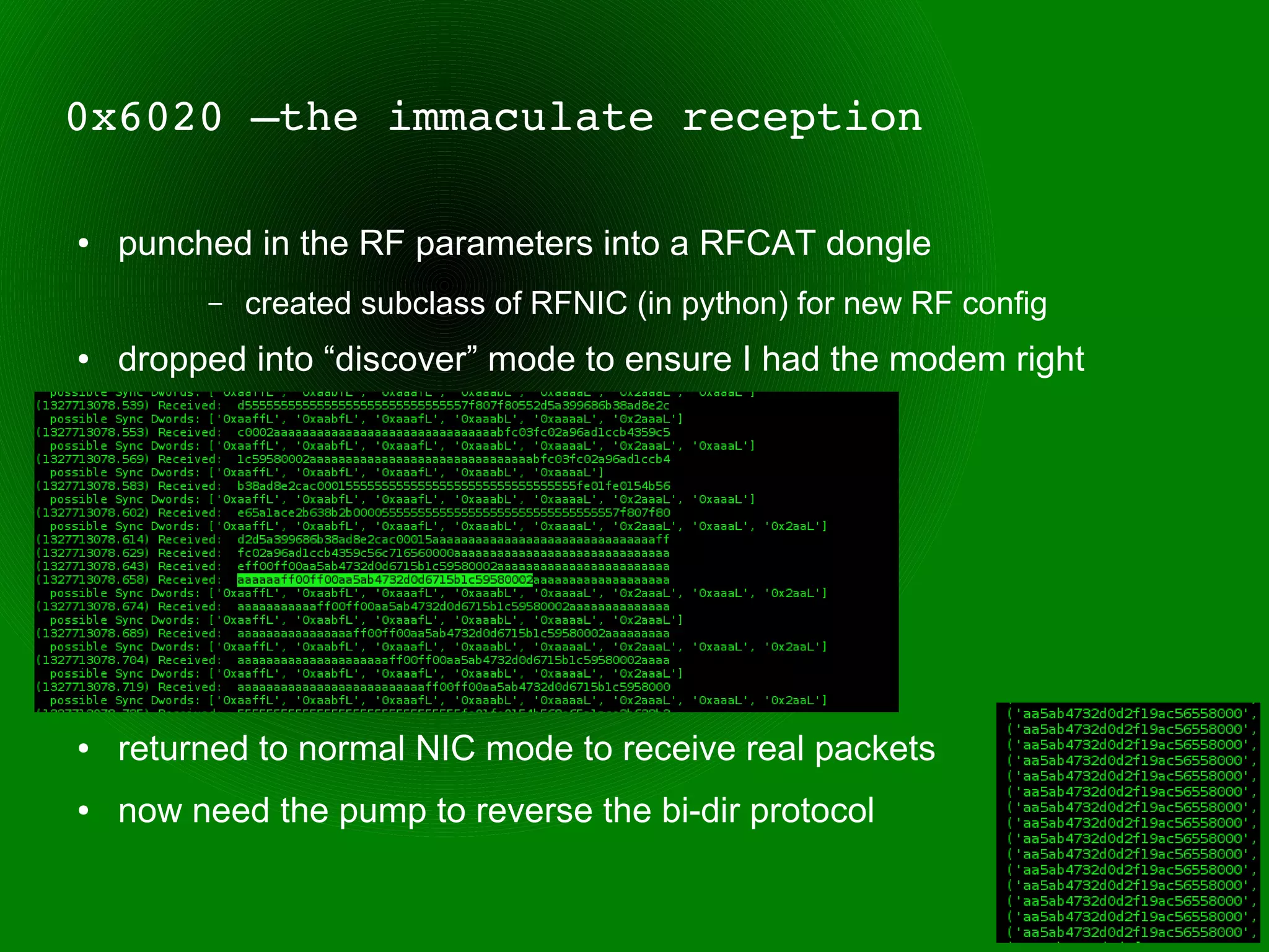 0x6020 –the immaculate reception

●   punched in the RF parameters into a RFCAT dongle
         –   created subclass of RFNIC (in python) for new RF config
●   dropped into “discover” mode to ensure I had the modem right
●


●


●


●


●


●   returned to normal NIC mode to receive real packets
●   now need the pump to reverse the bi-dir protocol
 