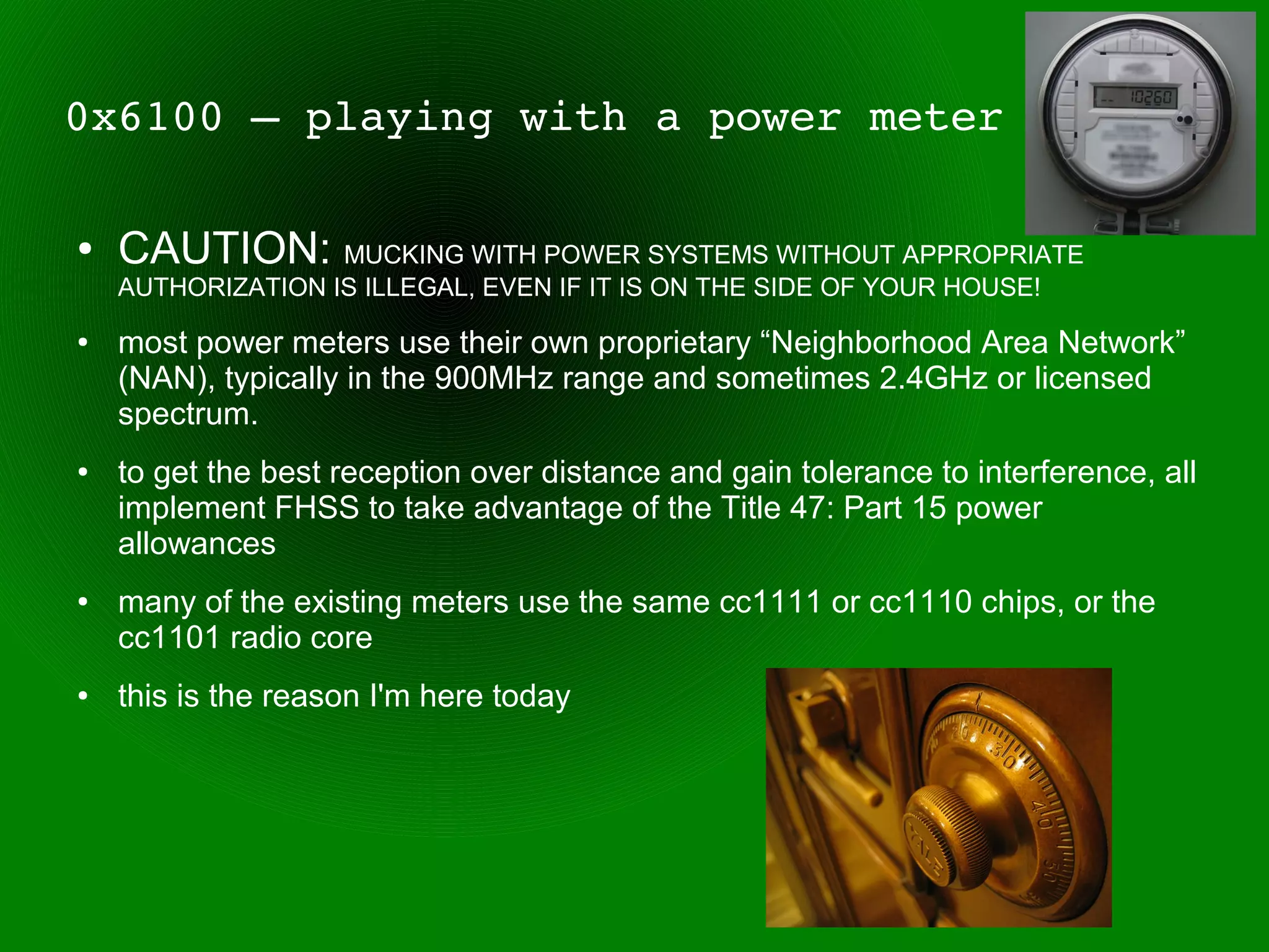 0x6100 – playing with a power meter

●   CAUTION: MUCKING WITH POWER SYSTEMS WITHOUT APPROPRIATE
    AUTHORIZATION IS ILLEGAL, EVEN IF IT IS ON THE SIDE OF YOUR HOUSE!
●   most power meters use their own proprietary “Neighborhood Area Network”
    (NAN), typically in the 900MHz range and sometimes 2.4GHz or licensed
    spectrum.
●   to get the best reception over distance and gain tolerance to interference, all
    implement FHSS to take advantage of the Title 47: Part 15 power
    allowances
●   many of the existing meters use the same cc1111 or cc1110 chips, or the
    cc1101 radio core
●   this is the reason I'm here today
 