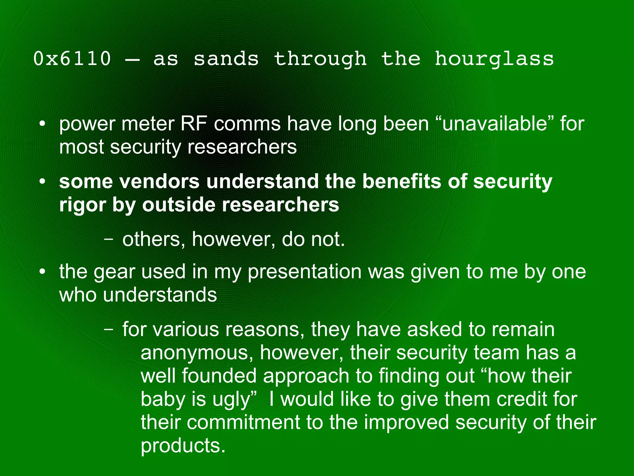 0x6110 – as sands through the hourglass

●   power meter RF comms have long been “unavailable” for
    most security researchers
●   some vendors understand the benefits of security
    rigor by outside researchers
        –   others, however, do not.
●   the gear used in my presentation was given to me by one
    who understands
        –   for various reasons, they have asked to remain
              anonymous, however, their security team has a
              well founded approach to finding out “how their
              baby is ugly” I would like to give them credit for
              their commitment to the improved security of their
              products.
 
