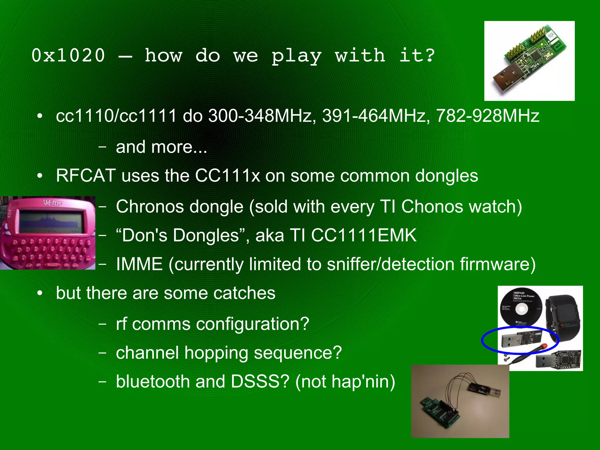 0x1020 – how do we play with it?

●   cc1110/cc1111 do 300-348MHz, 391-464MHz, 782-928MHz
         –   and more...
●   RFCAT uses the CC111x on some common dongles
         –   Chronos dongle (sold with every TI Chonos watch)
         –   “Don's Dongles”, aka TI CC1111EMK
         –   IMME (currently limited to sniffer/detection firmware)
●   but there are some catches
         –   rf comms configuration?
         –   channel hopping sequence?
         –   bluetooth and DSSS? (not hap'nin)
 