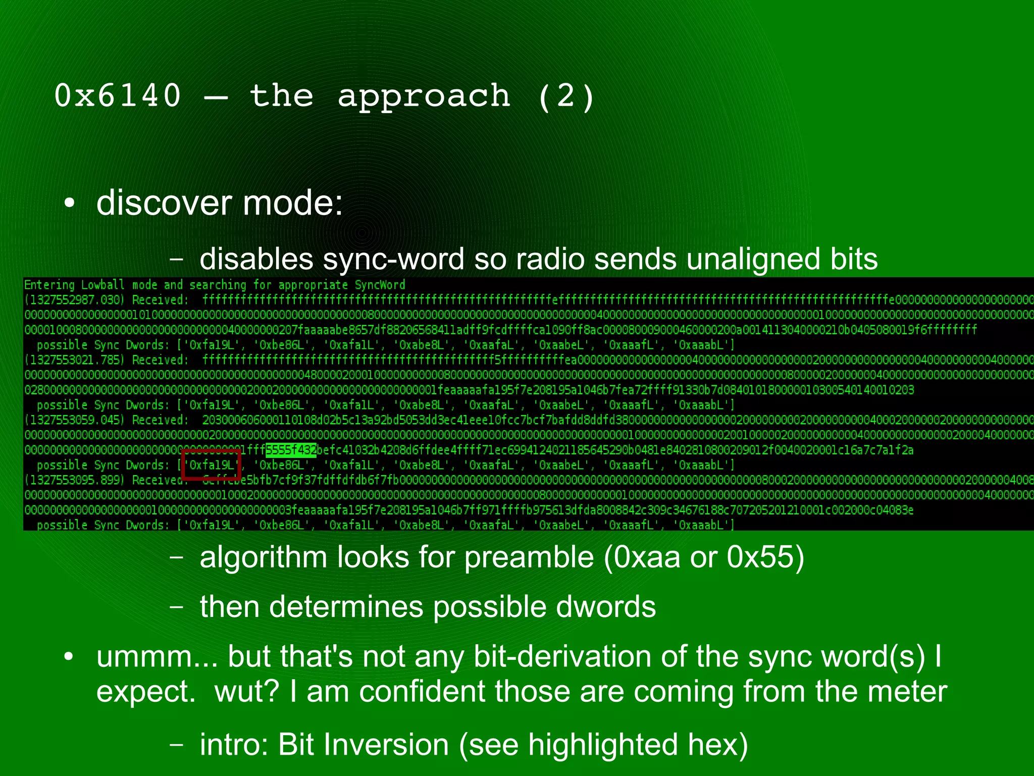 0x6140 – the approach (2)

●   discover mode:
         –   disables sync-word so radio sends unaligned bits




         –   algorithm looks for preamble (0xaa or 0x55)
         –   then determines possible dwords
●   ummm... but that's not any bit-derivation of the sync word(s) I
    expect. wut? I am confident those are coming from the meter
         –   intro: Bit Inversion (see highlighted hex)
 