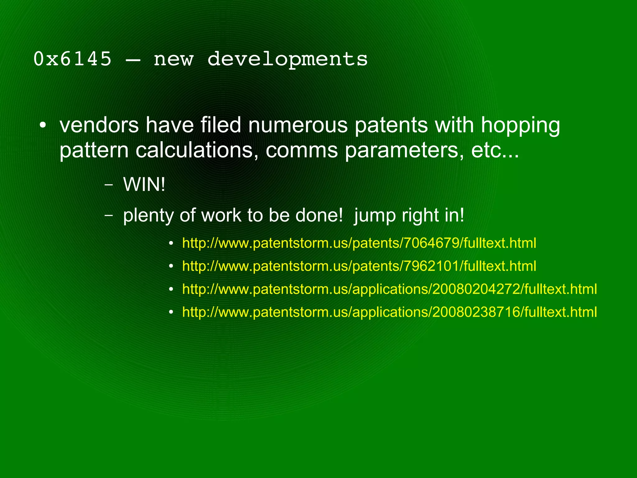 0x6145 – new developments

●   vendors have filed numerous patents with hopping
    pattern calculations, comms parameters, etc...
        –   WIN!
        –   plenty of work to be done! jump right in!
                   ●   http://www.patentstorm.us/patents/7064679/fulltext.html
                   ●   http://www.patentstorm.us/patents/7962101/fulltext.html
                   ●   http://www.patentstorm.us/applications/20080204272/fulltext.html
                   ●   http://www.patentstorm.us/applications/20080238716/fulltext.html
 