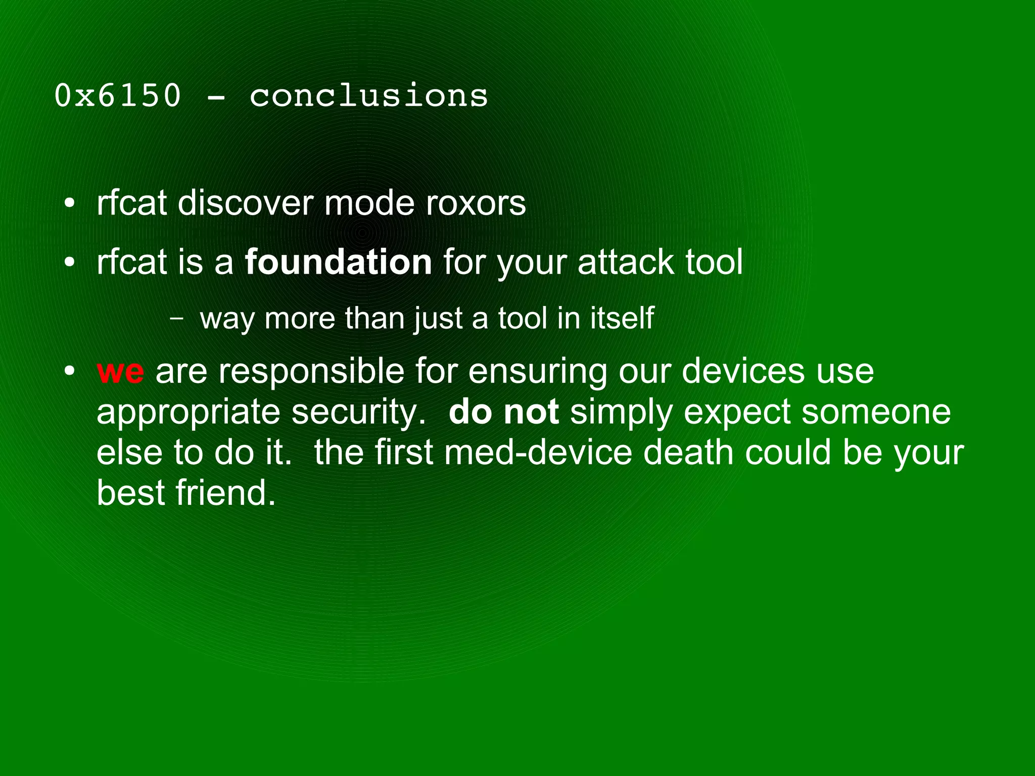 0x6150 ­ conclusions

●   rfcat discover mode roxors
●   rfcat is a foundation for your attack tool
        –   way more than just a tool in itself
●   we are responsible for ensuring our devices use
    appropriate security. do not simply expect someone
    else to do it. the first med-device death could be your
    best friend.
 