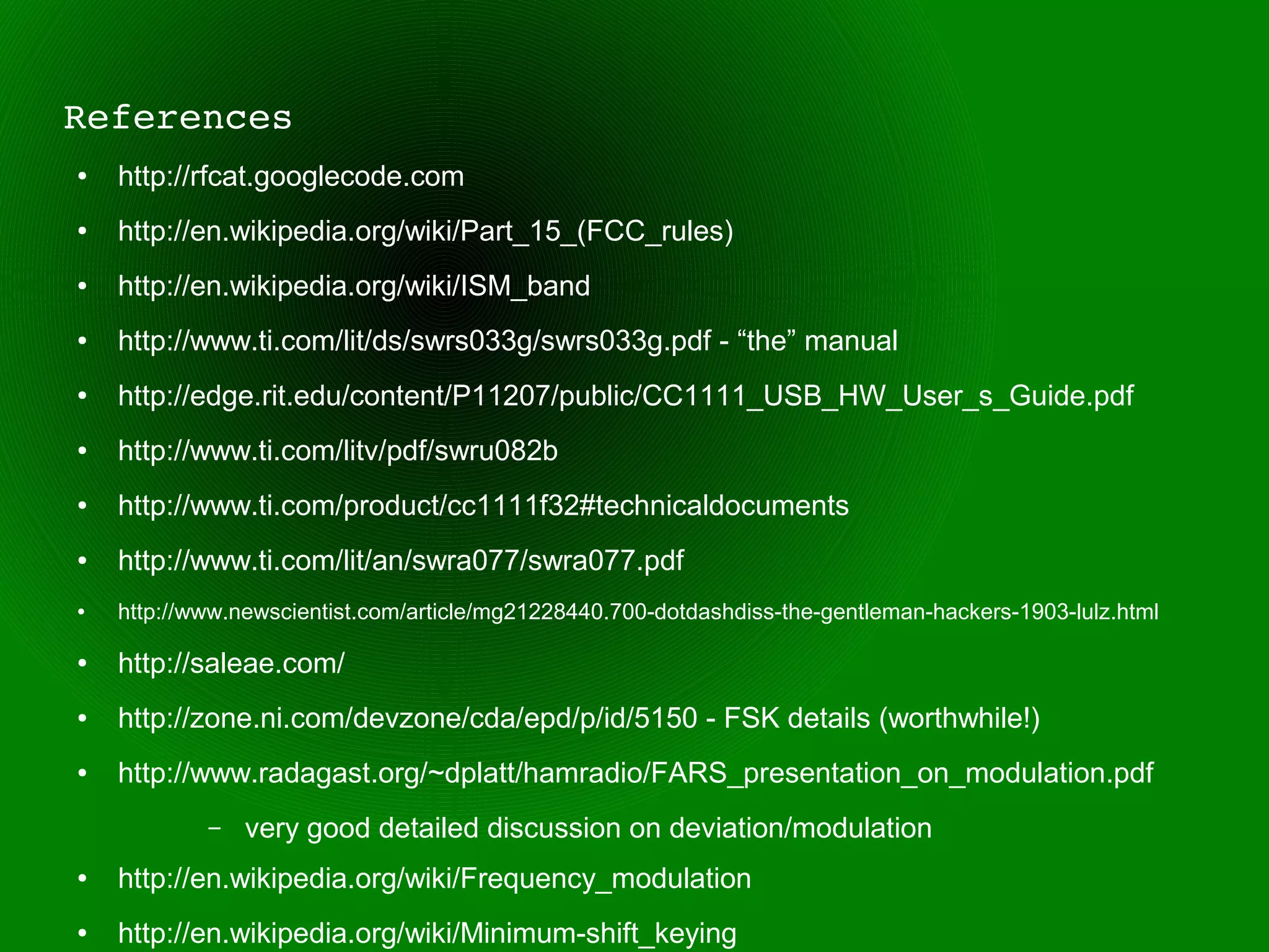 References
●   http://rfcat.googlecode.com
●   http://en.wikipedia.org/wiki/Part_15_(FCC_rules)
●   http://en.wikipedia.org/wiki/ISM_band
●   http://www.ti.com/lit/ds/swrs033g/swrs033g.pdf - “the” manual
●   http://edge.rit.edu/content/P11207/public/CC1111_USB_HW_User_s_Guide.pdf
●   http://www.ti.com/litv/pdf/swru082b
●   http://www.ti.com/product/cc1111f32#technicaldocuments
●   http://www.ti.com/lit/an/swra077/swra077.pdf
●   http://www.newscientist.com/article/mg21228440.700-dotdashdiss-the-gentleman-hackers-1903-lulz.html

●   http://saleae.com/
●   http://zone.ni.com/devzone/cda/epd/p/id/5150 - FSK details (worthwhile!)
●   http://www.radagast.org/~dplatt/hamradio/FARS_presentation_on_modulation.pdf
            –   very good detailed discussion on deviation/modulation
●   http://en.wikipedia.org/wiki/Frequency_modulation
●   http://en.wikipedia.org/wiki/Minimum-shift_keying
 