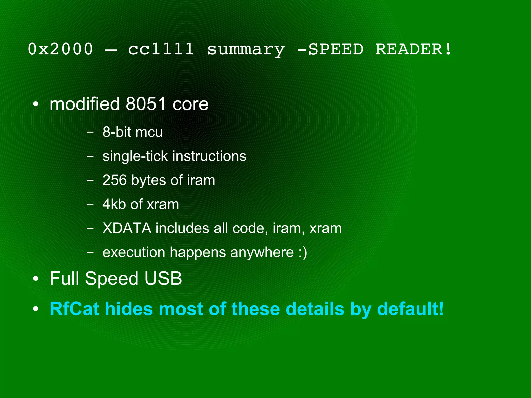 0x2000 – cc1111 summary ­SPEED READER!

●   modified 8051 core
        –   8-bit mcu
        –   single-tick instructions
        –   256 bytes of iram
        –   4kb of xram
        –   XDATA includes all code, iram, xram
        –   execution happens anywhere :)
●   Full Speed USB
●   RfCat hides most of these details by default!
 
