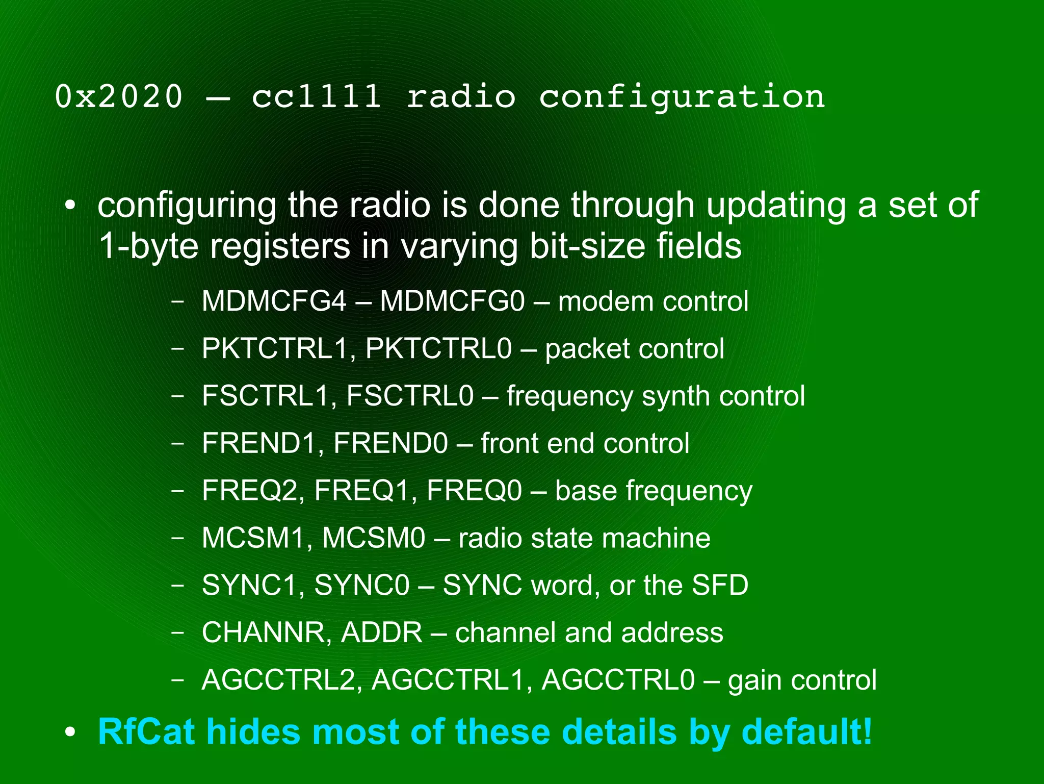 0x2020 – cc1111 radio configuration

●   configuring the radio is done through updating a set of
    1-byte registers in varying bit-size fields
        –   MDMCFG4 – MDMCFG0 – modem control
        –   PKTCTRL1, PKTCTRL0 – packet control
        –   FSCTRL1, FSCTRL0 – frequency synth control
        –   FREND1, FREND0 – front end control
        –   FREQ2, FREQ1, FREQ0 – base frequency
        –   MCSM1, MCSM0 – radio state machine
        –   SYNC1, SYNC0 – SYNC word, or the SFD
        –   CHANNR, ADDR – channel and address
        –   AGCCTRL2, AGCCTRL1, AGCCTRL0 – gain control
●   RfCat hides most of these details by default!
 