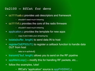 0x2100 – RfCat for devs
●   cc1111usb.c provides usb descriptors and framework
          –   shouldn't need much tinkering
●   cc1111rf.c provides the core of the radio firmware
          –   shouldn't need much tinkering
●   application.c provides the template for new apps
          –   copy it and make your amazing toy
●   txdata(buffer, length) to send data IN to host
●   registerCbEP5OUT() to register a callback function to handle data
    OUT from host
          –   data is in ep5iobuf[]
●   transmit(*buf, length) allows you to send on the RF pipeline
●   appMainLoop() – modify this for handling RF packets, etc...
●   follow the examples, luke!
          –   RfCat's “application” source is appFHSSNIC.c
 