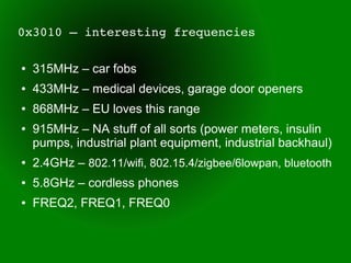 0x3010 – interesting frequencies

●   315MHz – car fobs
●   433MHz – medical devices, garage door openers
●   868MHz – EU loves this range
●   915MHz – NA stuff of all sorts (power meters, insulin
    pumps, industrial plant equipment, industrial backhaul)
●   2.4GHz – 802.11/wifi, 802.15.4/zigbee/6lowpan, bluetooth
●   5.8GHz – cordless phones
●   FREQ2, FREQ1, FREQ0
 