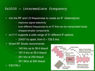 0x3030 – intermediate frequency

●   mix the RF and LO frequencies to create an IF (heterodyne)
         –   improves signal selectivity
         –   tune different frequencies to an IF that can be manipulated easily
         –   cheaper/simpler components
●   cc1111 supports a wide range of 31 different IF options:
         –   23437 hz apart, from 0 – 726.5 khz
●   Smart RF Studio recommends:
         –   140 khz up to 38.4 kbaud
         –   187.5 khz at 38.4 kbaud
         –   281 khz at 250 kbaud
         –   351.5khz at 500 kbaud
●   FSCTRL1
 