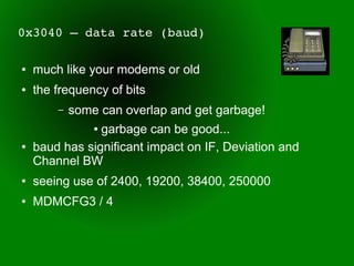 0x3040 – data rate (baud)

●   much like your modems or old
●   the frequency of bits
        –   some can overlap and get garbage!
                garbage can be good...
                ●


●   baud has significant impact on IF, Deviation and
    Channel BW
●   seeing use of 2400, 19200, 38400, 250000
●   MDMCFG3 / 4
 