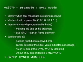 0x3070 – preamble / sync words

●   identify when real messages are being received!
●   starts out with a preamble (1 0 1 0 1 0 1 0...)
●   then a sync word (programmable bytes)
         –   marking the end of the preamble
         –   aka 'SFD' – start of frame delimiter
●   configurable to:
         –   nothing (just dump received crap)
         –   carrier detect (if the RSSI value indicates a message)
         –   15 or 16 bits of the SYNC WORD identified
         –   30 out of 32 bits of double-SYNC WORD
●   SYNC1, SYNC0, MDMCFG2
 