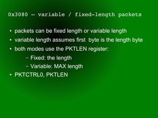 0x3080 – variable / fixed­length packets

●   packets can be fixed length or variable length
●   variable length assumes first byte is the length byte
●   both modes use the PKTLEN register:
        –   Fixed: the length
        –   Variable: MAX length
●   PKTCTRL0, PKTLEN
 
