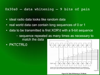 0x30a0 – data whitening – 9 bits of pain

●   ideal radio data looks like random data
●   real world data can contain long sequences of 0 or 1
●   data to be transmitted is first XOR'd with a 9-bit sequence
         –   sequence repeated as many times as necessary to
               match the data
●   PKTCTRL0
 