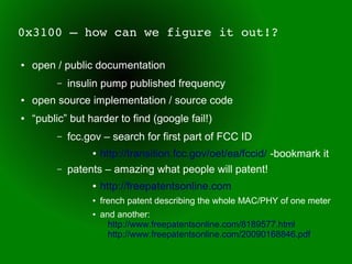 0x3100 – how can we figure it out!?

●   open / public documentation
         –   insulin pump published frequency
●   open source implementation / source code
●   “public” but harder to find (google fail!)
         –   fcc.gov – search for first part of FCC ID
                  ● http://transition.fcc.gov/oet/ea/fccid/ -bookmark it
         –   patents – amazing what people will patent!
                  ●   http://freepatentsonline.com
                  ●   french patent describing the whole MAC/PHY of one meter
                  ●   and another:
                        http://www.freepatentsonline.com/8189577.html
                        http://www.freepatentsonline.com/20090168846.pdf
 