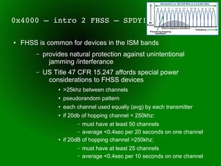 0x4000 – intro 2 FHSS – SPDY!

●   FHSS is common for devices in the ISM bands
        –   provides natural protection against unintentional
              jamming /interferance
        –   US Title 47 CFR 15.247 affords special power
             considerations to FHSS devices
                 ●   >25khz between channels
                 ●   pseudorandom pattern
                 ●   each channel used equally (avg) by each transmitter
                 ●   if 20db of hopping channel < 250khz:
                          –  must have at least 50 channels
                           – average <0.4sec per 20 seconds on one channel
                 ●   if 20dB of hopping channel >250khz:
                          –   must have at least 25 channels
                          –   average <0.4sec per 10 seconds on one channel
 