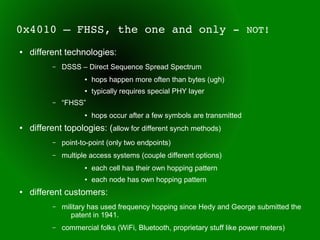 0x4010 – FHSS, the one and only ­ NOT!
●   different technologies:
          –   DSSS – Direct Sequence Spread Spectrum
                     ●   hops happen more often than bytes (ugh)
                     ●   typically requires special PHY layer
          –   “FHSS”
                     ●   hops occur after a few symbols are transmitted
●   different topologies: (allow for different synch methods)
          –   point-to-point (only two endpoints)
          –   multiple access systems (couple different options)
                     ●   each cell has their own hopping pattern
                     ●   each node has own hopping pattern
●   different customers:
          –   military has used frequency hopping since Hedy and George submitted the
                 patent in 1941.
          –   commercial folks (WiFi, Bluetooth, proprietary stuff like power meters)
 