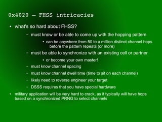 0x4020 – FHSS intricacies
●   what's so hard about FHSS?
          –   must know or be able to come up with the hopping pattern
                    ●   can be anywhere from 50 to a million distinct channel hops
                          before the pattern repeats (or more)
          –   must be able to synchronize with an existing cell or partner
                    ●   or become your own master!
          –   must know channel spacing
          –   must know channel dwell time (time to sit on each channel)
          –   likely need to reverse engineer your target
          –   DSSS requires that you have special hardware
●   military application will be very hard to crack, as it typically will have hops
    based on a synchronized PRNG to select channels
 