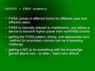 0x4040 – FHSS summary

●   FHSS comes in different forms for different uses and
    different users
●   FHSS is naturally tolerant to interference, and allows a
    device to transmit higher power than nonFHSS comms
●   getting the FHSS pattern, timing, and appropriate sync
     method for proprietary comms can be a reversing
    challenge
●   getting a NIC to do something with the knowledge
    gained above has – to date – been very difficult
 