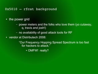 0x5010 – rfcat background

●   the power grid
         –   power meters and the folks who love them (yo cutaway,
               q, travis and josh!)
         –   no availability of good attack tools for RF
●   vendor at Distributech 2008:
             “Our Frequency Hopping Spread Spectrum is too fast
               for hackers to attack.”
                  ●   OMFW! really?
 