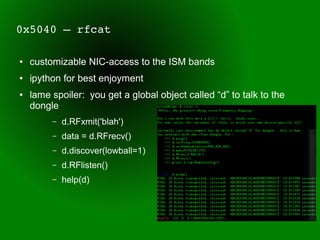 0x5040 – rfcat

●   customizable NIC-access to the ISM bands
●   ipython for best enjoyment
●   lame spoiler: you get a global object called “d” to talk to the
    dongle
         –   d.RFxmit('blah')
         –   data = d.RFrecv()
         –   d.discover(lowball=1)
         –   d.RFlisten()
         –   help(d)
 