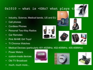0x1010 – what is <GHz? what plays there?

●   Industry, Science, Medical bands, US and EU
●   Cell phones
●   Cordless Phones
●   Personal Two-Way Radios
●   Car Remotes
●   Pink IM-ME Girl Toys!
●   TI Chronos Watches
●   Medical Devices (particularly 401-402MHz, 402-405MHz, 405-406MHz)
●   Power Meters
●   custom-made devices
●   Old TV Broadcast
●   much, much more...
 