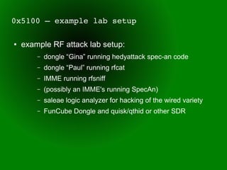 0x5100 – example lab setup

●   example RF attack lab setup:
        –   dongle “Gina” running hedyattack spec-an code
        –   dongle “Paul” running rfcat
        –   IMME running rfsniff
        –   (possibly an IMME's running SpecAn)
        –   saleae logic analyzer for hacking of the wired variety
        –   FunCube Dongle and quisk/qthid or other SDR
 