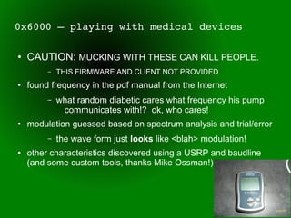 0x6000 – playing with medical devices

●   CAUTION: MUCKING WITH THESE CAN KILL PEOPLE.
         –   THIS FIRMWARE AND CLIENT NOT PROVIDED
●   found frequency in the pdf manual from the Internet
         –   what random diabetic cares what frequency his pump
              communicates with!? ok, who cares!
●   modulation guessed based on spectrum analysis and trial/error
         –   the wave form just looks like <blah> modulation!
●   other characteristics discovered using a USRP and baudline
    (and some custom tools, thanks Mike Ossman!)
 