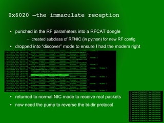 0x6020 –the immaculate reception

●   punched in the RF parameters into a RFCAT dongle
         –   created subclass of RFNIC (in python) for new RF config
●   dropped into “discover” mode to ensure I had the modem right
●


●


●


●


●


●   returned to normal NIC mode to receive real packets
●   now need the pump to reverse the bi-dir protocol
 