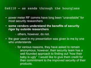 0x6110 – as sands through the hourglass

●   power meter RF comms have long been “unavailable” for
    most security researchers
●   some vendors understand the benefits of security
    rigor by outside researchers
        –   others, however, do not.
●   the gear used in my presentation was given to me by one
    who understands
        –   for various reasons, they have asked to remain
              anonymous, however, their security team has a
              well founded approach to finding out “how their
              baby is ugly” I would like to give them credit for
              their commitment to the improved security of their
              products.
 