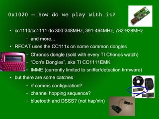 0x1020 – how do we play with it?

●   cc1110/cc1111 do 300-348MHz, 391-464MHz, 782-928MHz
         –   and more...
●   RFCAT uses the CC111x on some common dongles
         –   Chronos dongle (sold with every TI Chonos watch)
         –   “Don's Dongles”, aka TI CC1111EMK
         –   IMME (currently limited to sniffer/detection firmware)
●   but there are some catches
         –   rf comms configuration?
         –   channel hopping sequence?
         –   bluetooth and DSSS? (not hap'nin)
 