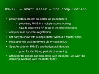 0x6120 – smart meter – the complication

●   power meters are not so simple as glucometers
         –   proprietary FHSS in a multiple-access topology
         –   have to endure the RF abuse of the large metropolis
●   complex mac sync/net-registration
●   not easy to show with a single meter without a Master node.
●   initial analysis was performed via my saleae LA:
●   SpecAn code on IMME's and hedyattack dongles
         –   good for identifying periods of scanning
●   although the dongle can hop along with the meter, we won't be
    demoing synching with the meter today
 