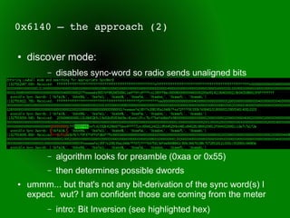 0x6140 – the approach (2)

●   discover mode:
         –   disables sync-word so radio sends unaligned bits




         –   algorithm looks for preamble (0xaa or 0x55)
         –   then determines possible dwords
●   ummm... but that's not any bit-derivation of the sync word(s) I
    expect. wut? I am confident those are coming from the meter
         –   intro: Bit Inversion (see highlighted hex)
 