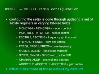 0x2020 – cc1111 radio configuration

●   configuring the radio is done through updating a set of
    1-byte registers in varying bit-size fields
        –   MDMCFG4 – MDMCFG0 – modem control
        –   PKTCTRL1, PKTCTRL0 – packet control
        –   FSCTRL1, FSCTRL0 – frequency synth control
        –   FREND1, FREND0 – front end control
        –   FREQ2, FREQ1, FREQ0 – base frequency
        –   MCSM1, MCSM0 – radio state machine
        –   SYNC1, SYNC0 – SYNC word, or the SFD
        –   CHANNR, ADDR – channel and address
        –   AGCCTRL2, AGCCTRL1, AGCCTRL0 – gain control
●   RfCat hides most of these details by default!
 