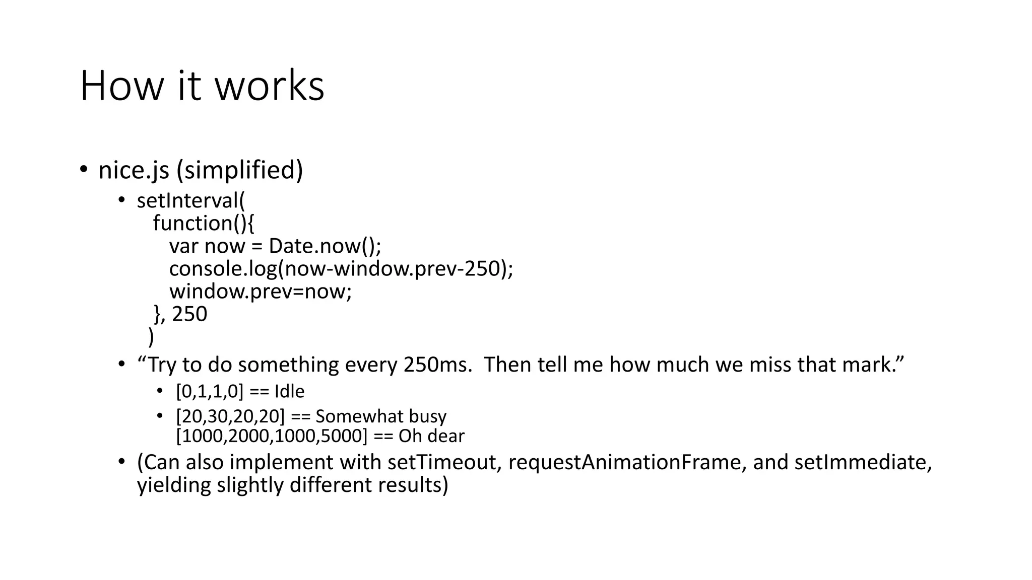 How it works
• nice.js (simplified)
• setInterval(
function(){
var now = Date.now();
console.log(now-window.prev-250);
window.prev=now;
}, 250
)
• “Try to do something every 250ms. Then tell me how much we miss that mark.”
• [0,1,1,0] == Idle
• [20,30,20,20] == Somewhat busy
[1000,2000,1000,5000] == Oh dear
• (Can also implement with setTimeout, requestAnimationFrame, and setImmediate,
yielding slightly different results)
 