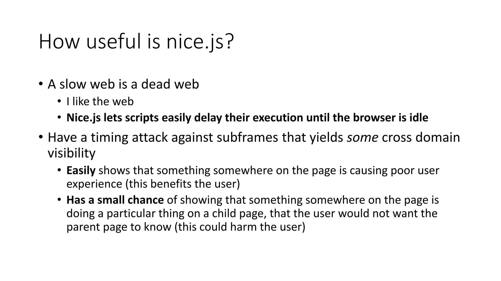 How useful is nice.js?
• A slow web is a dead web
• I like the web
• Nice.js lets scripts easily delay their execution until the browser is idle
• Have a timing attack against subframes that yields some cross domain
visibility
• Easily shows that something somewhere on the page is causing poor user
experience (this benefits the user)
• Has a small chance of showing that something somewhere on the page is
doing a particular thing on a child page, that the user would not want the
parent page to know (this could harm the user)
 