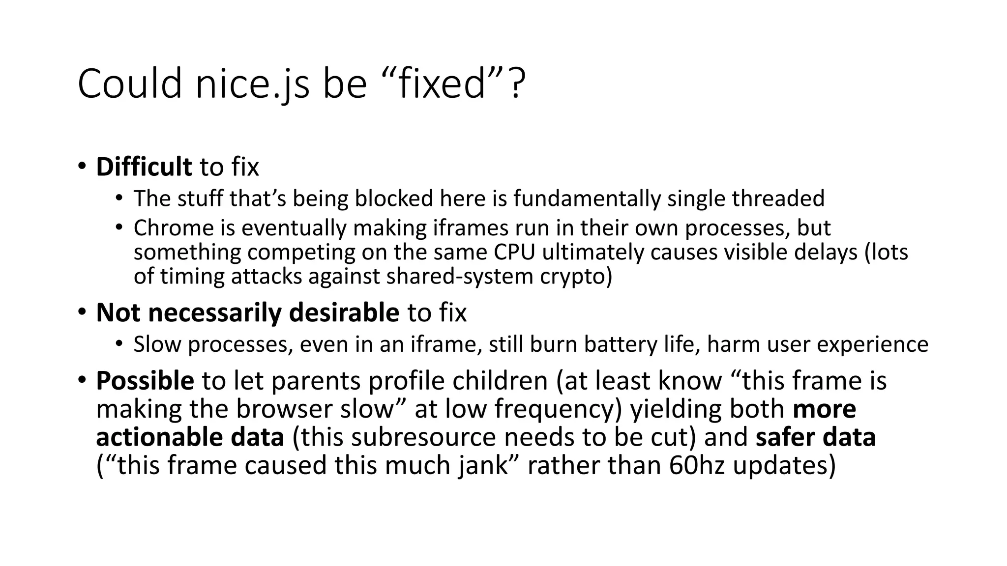 Could nice.js be “fixed”?
• Difficult to fix
• The stuff that’s being blocked here is fundamentally single threaded
• Chrome is eventually making iframes run in their own processes, but
something competing on the same CPU ultimately causes visible delays (lots
of timing attacks against shared-system crypto)
• Not necessarily desirable to fix
• Slow processes, even in an iframe, still burn battery life, harm user experience
• Possible to let parents profile children (at least know “this frame is
making the browser slow” at low frequency) yielding both more
actionable data (this subresource needs to be cut) and safer data
(“this frame caused this much jank” rather than 60hz updates)
 